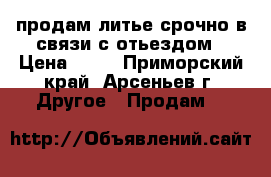 продам литье срочно в связи с отьездом › Цена ­ 12 - Приморский край, Арсеньев г. Другое » Продам   